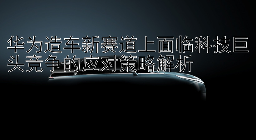 华为造车新赛道上面临科技巨头竞争的应对策略解析